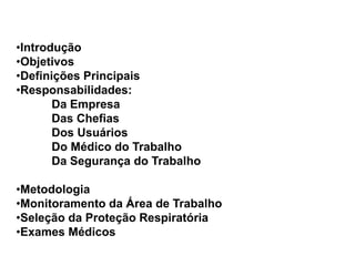 •Introdução
•Objetivos
•Definições Principais
•Responsabilidades:
Da Empresa
Das Chefias
Dos Usuários
Do Médico do Trabalho
Da Segurança do Trabalho
•Metodologia
•Monitoramento da Área de Trabalho
•Seleção da Proteção Respiratória
•Exames Médicos
 