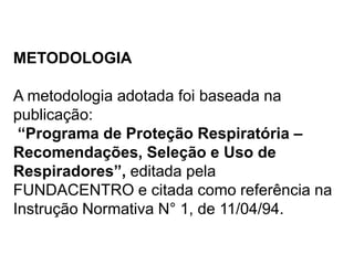 METODOLOGIA
A metodologia adotada foi baseada na
publicação:
“Programa de Proteção Respiratória –
Recomendações, Seleção e Uso de
Respiradores”, editada pela
FUNDACENTRO e citada como referência na
Instrução Normativa N° 1, de 11/04/94.
 