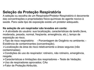 Seleção da Proteção Respiratória
A seleção ou escolha de um Respirador/Protetor Respiratório é decorrente
das concentrações e propriedades físico-químicas do agente nocivo à
saúde. Para cada tipo de exposição existe um protetor adequado.
Na seleção de um respirador são levados em conta:
 A atividade do usuário: sua localização, características da tarefa (leve,
moderada, pesada, normal, freqüente, emergência, etc.), tempo de
exposição ao risco;
Tipo de risco respiratório: - Porcentagem de Oxigênio no ambiente; -
Existência de contaminantes (concentração).
Localização da área de risco relativamente a áreas seguras (não
contaminadas);
Condições de uso do respirador: rotineiro, não rotineiro, emergência,
resgate;
Características e limitações dos respiradores – Teste de Vedação;
Uso de respiradores aprovados; CAs
Fator de Proteção Atribuído.
 
