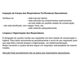 Inspeção de Campo dos Respiradores Purificadores Descartáveis
Verifique se: - está sujo por dentro;
- está saturado de contaminantes externamente;
- as tiras estão em perfeito estado de conservação;
- não está danificado, com rasgos, furos, etc.
- está vedando adequadamente.
Limpeza e Higienização dos Respiradores
É obrigação do usuário manter seu respirador em bom estado de conservação e
higiene. Para tanto recomenda-se periodicamente o envio do seu respirador para
que seja feita a devida limpeza e higienização, via chefia/coordenação.
Neste momento o usuário deverá requer um respirador sobressalente de mesmo
modelo.
Atenção! Este procedimento não se aplica aos respiradores descartáveis.
 