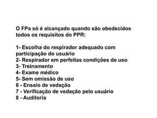 O FPa só é alcançado quando são obedecidos
todos os requisitos do PPR:
1- Escolha do respirador adequado com
participação do usuário
2- Respirador em perfeitas condições de uso
3- Treinamento
4- Exame médico
5- Sem omissão de uso
6 - Ensaio de vedação
7 - Verificação de vedação pelo usuário
8 - Auditoria
 
