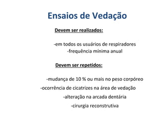 Ensaios de Vedação
Devem ser realizados:
-em todos os usuários de respiradores
-frequência mínima anual
Devem ser repetidos:
-mudança de 10 % ou mais no peso corpóreo
-ocorrência de cicatrizes na área de vedação
-alteração na arcada dentária
-cirurgia reconstrutiva
 