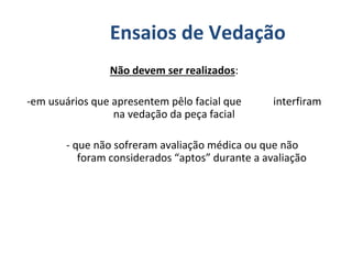 Não devem ser realizados:
-em usuários que apresentem pêlo facial que interfiram
na vedação da peça facial
- que não sofreram avaliação médica ou que não
foram considerados “aptos” durante a avaliação
Ensaios de Vedação
 