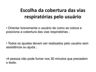 Escolha da cobertura das vias
respiratórias pelo usuário
• Orientar brevemente o usuário de como se coloca e
posiciona a cobertura das vias respiratórias ;
• Todos os ajustes devem ser realizados pelo usuário sem
assistência ou ajuda ;
•A pessoa não pode fumar nos 30 minutos que precedem
o teste;
 