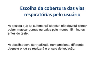 •A pessoa que se submeterá ao teste não deverá comer,
beber, mascar gomas ou balas pelo menos 15 minutos
antes do teste;
•A escolha deve ser realizada num ambiente diferente
daquele onde se realizará o ensaio de vedação;
Escolha da cobertura das vias
respiratórias pelo usuário
 