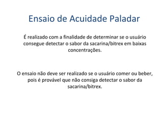 Ensaio de Acuidade Paladar
É realizado com a finalidade de determinar se o usuário
consegue detectar o sabor da sacarina/bitrex em baixas
concentrações.
O ensaio não deve ser realizado se o usuário comer ou beber,
pois é provável que não consiga detectar o sabor da
sacarina/bitrex.
 
