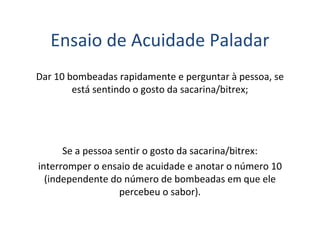 Ensaio de Acuidade Paladar
Dar 10 bombeadas rapidamente e perguntar à pessoa, se
está sentindo o gosto da sacarina/bitrex;
Se a pessoa sentir o gosto da sacarina/bitrex:
interromper o ensaio de acuidade e anotar o número 10
(independente do número de bombeadas em que ele
percebeu o sabor).
 