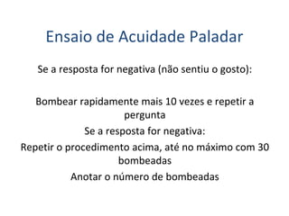 Ensaio de Acuidade Paladar
Se a resposta for negativa (não sentiu o gosto):
Bombear rapidamente mais 10 vezes e repetir a
pergunta
Se a resposta for negativa:
Repetir o procedimento acima, até no máximo com 30
bombeadas
Anotar o número de bombeadas
 