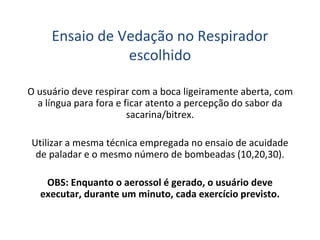 Ensaio de Vedação no Respirador
escolhido
O usuário deve respirar com a boca ligeiramente aberta, com
a língua para fora e ficar atento a percepção do sabor da
sacarina/bitrex.
Utilizar a mesma técnica empregada no ensaio de acuidade
de paladar e o mesmo número de bombeadas (10,20,30).
OBS: Enquanto o aerossol é gerado, o usuário deve
executar, durante um minuto, cada exercício previsto.
 