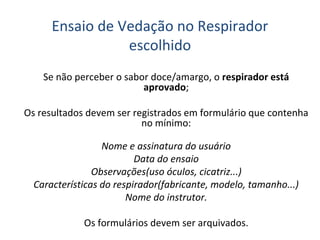 Ensaio de Vedação no Respirador
escolhido
Se não perceber o sabor doce/amargo, o respirador está
aprovado;
Os resultados devem ser registrados em formulário que contenha
no mínimo:
Nome e assinatura do usuário
Data do ensaio
Observações(uso óculos, cicatriz...)
Características do respirador(fabricante, modelo, tamanho...)
Nome do instrutor.
Os formulários devem ser arquivados.
 