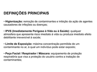 DEFINIÇÕES PRINCIPAIS
• Higienização: remoção de contaminantes e inibição da ação de agentes
causadores de infeções ou doenças;
• IPVS (Imediatamente Perigoso à Vida ou à Saúde): qualquer
atmosfera que apresente risco imediato à vida ou produza imediato efeito
debilitante irreversível à saúde;
• Limite de Exposição: máxima concentração permitida de um
contaminante no ar, à qual um indivíduo pode estar exposto;
• Peça Facial / Respirador / Máscara: equipamento de proteção
respiratória que visa a proteção do usuário contra a inalação de
contaminantes;
 
