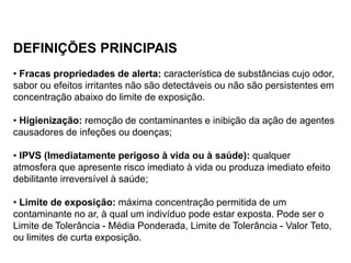 DEFINIÇÕES PRINCIPAIS
• Fracas propriedades de alerta: característica de substâncias cujo odor,
sabor ou efeitos irritantes não são detectáveis ou não são persistentes em
concentração abaixo do limite de exposição.
• Higienização: remoção de contaminantes e inibição da ação de agentes
causadores de infeções ou doenças;
• IPVS (Imediatamente perigoso à vida ou à saúde): qualquer
atmosfera que apresente risco imediato à vida ou produza imediato efeito
debilitante irreversível à saúde;
• Limite de exposição: máxima concentração permitida de um
contaminante no ar, à qual um indivíduo pode estar exposta. Pode ser o
Limite de Tolerância - Média Ponderada, Limite de Tolerância - Valor Teto,
ou limites de curta exposição.
 