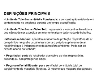 DEFINIÇÕES PRINCIPAIS
• Limite de Tolerância - Média Ponderada: a concentração média de um
contaminante no ambiente durante um tempo especificado;
• Limite de Tolerância - Valor Teto: representa a concentração máxima
que não pode ser excedida em momento algum da jornada de trabalho;
• Máscara autônoma: aparelho autônomo de proteção respiratória de ar
comprimido no qual o usuário transporta o próprio suprimento de ar
respirável que é independente da atmosfera ambiente. Pode ser de
circuito aberto ou fechado;
• Peça facial: parte do respirador que cobre as vias respiratórias,
podendo ou não proteger os olhos.
• Peça semifacial filtrante: peça semifacial constituída total ou
parcialmente de materiais filtrantes. O mesmo que máscara descartável;
 