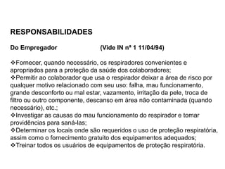 RESPONSABILIDADES
Do Empregador (Vide IN nª 1 11/04/94)
Fornecer, quando necessário, os respiradores convenientes e
apropriados para a proteção da saúde dos colaboradores;
Permitir ao colaborador que usa o respirador deixar a área de risco por
qualquer motivo relacionado com seu uso: falha, mau funcionamento,
grande desconforto ou mal estar, vazamento, irritação da pele, troca de
filtro ou outro componente, descanso em área não contaminada (quando
necessário), etc.;
Investigar as causas do mau funcionamento do respirador e tomar
providências para saná-las;
Determinar os locais onde são requeridos o uso de proteção respiratória,
assim como o fornecimento gratuito dos equipamentos adequados;
Treinar todos os usuários de equipamentos de proteção respiratória.
 