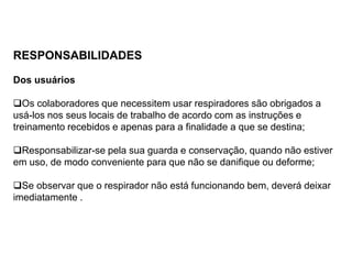 RESPONSABILIDADES
Dos usuários
Os colaboradores que necessitem usar respiradores são obrigados a
usá-los nos seus locais de trabalho de acordo com as instruções e
treinamento recebidos e apenas para a finalidade a que se destina;
Responsabilizar-se pela sua guarda e conservação, quando não estiver
em uso, de modo conveniente para que não se danifique ou deforme;
Se observar que o respirador não está funcionando bem, deverá deixar
imediatamente .
 