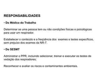 RESPONSABILIDADES
• Do Médico do Trabalho
Determinar se uma pessoa tem ou não condições físicas e psicológicas
para usar um respirador.
Estabelecer o conteúdo e a freqüência dos exames e testes específicos,
sem prejuízo dos exames da NR-7.
• Do SESMT
Administrar o PPR, incluindo selecionar, treinar e executar os testes de
vedação dos respiradores;
Reconhecer e avaliar os riscos e contaminantes ambientais.
 