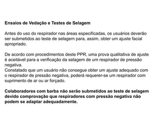 Ensaios de Vedação e Testes de Selagem
Antes do uso do respirador nas áreas especificadas, os usuários deverão
ser submetidos ao teste de selagem para, assim, obter um ajuste facial
apropriado.
De acordo com procedimentos deste PPR, uma prova qualitativa de ajuste
é aceitável para a verificação da selagem de um respirador de pressão
negativa.
Constatado que um usuário não consegue obter um ajuste adequado com
o respirador de pressão negativa, poderá requerer-se um respirador com
suprimento de ar ou ar forçado.
Colaboradores com barba não serão submetidos ao teste de selagem
devido comprovação que respiradores com pressão negativa não
podem se adaptar adequadamente.
 
