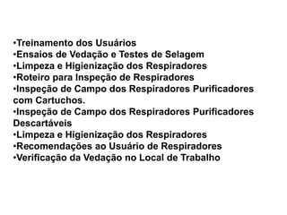•Treinamento dos Usuários
•Ensaios de Vedação e Testes de Selagem
•Limpeza e Higienização dos Respiradores
•Roteiro para Inspeção de Respiradores
•Inspeção de Campo dos Respiradores Purificadores
com Cartuchos.
•Inspeção de Campo dos Respiradores Purificadores
Descartáveis
•Limpeza e Higienização dos Respiradores
•Recomendações ao Usuário de Respiradores
•Verificação da Vedação no Local de Trabalho
 