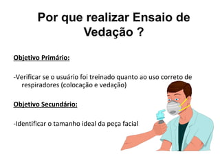 Por que realizar Ensaio de
Vedação ?
Objetivo Primário:
-Verificar se o usuário foi treinado quanto ao uso correto de
respiradores (colocação e vedação)
Objetivo Secundário:
-Identificar o tamanho ideal da peça facial
 