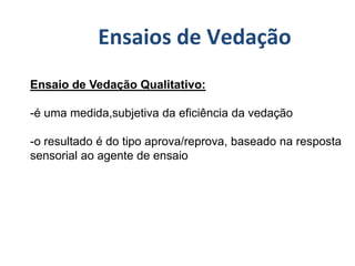 Ensaio de Vedação Qualitativo:
-é uma medida,subjetiva da eficiência da vedação
-o resultado é do tipo aprova/reprova, baseado na resposta
sensorial ao agente de ensaio
Ensaios de Vedação
 