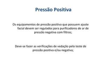 Os equipamentos de pressão positiva que possuem ajuste
facial devem ser regulados para purificadores de ar de
pressão negativa com filtros;
Deve-se fazer as verificações de vedação pelo teste de
pressão positiva e/ou negativa;
Pressão Positiva
 