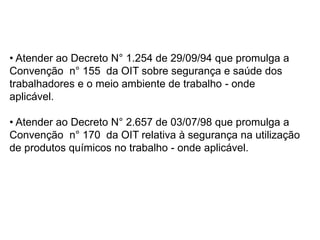 • Atender ao Decreto N° 1.254 de 29/09/94 que promulga a
Convenção n° 155 da OIT sobre segurança e saúde dos
trabalhadores e o meio ambiente de trabalho - onde
aplicável.
• Atender ao Decreto N° 2.657 de 03/07/98 que promulga a
Convenção n° 170 da OIT relativa à segurança na utilização
de produtos químicos no trabalho - onde aplicável.
 