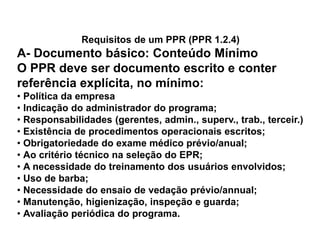 Requisitos de um PPR (PPR 1.2.4)
A- Documento básico: Conteúdo Mínimo
O PPR deve ser documento escrito e conter
referência explícita, no mínimo:
• Política da empresa
• Indicação do administrador do programa;
• Responsabilidades (gerentes, admin., superv., trab., terceir.)
• Existência de procedimentos operacionais escritos;
• Obrigatoriedade do exame médico prévio/anual;
• Ao critério técnico na seleção do EPR;
• A necessidade do treinamento dos usuários envolvidos;
• Uso de barba;
• Necessidade do ensaio de vedação prévio/annual;
• Manutenção, higienização, inspeção e guarda;
• Avaliação periódica do programa.
 