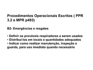 Procedimentos Operacionais Escritos ( PPR
3.2 e MPR p493)
B2- Emergências e resgates
• Definir os prováveis respiradores a serem usados
• Distribuí-los em locais e quantidades adequados
• Indicar como realizar manutenção, inspeção e
guarda, para uso imediato quando necessário
 
