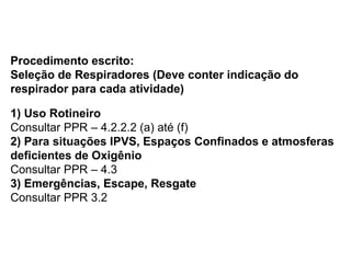 Procedimento escrito:
Seleção de Respiradores (Deve conter indicação do
respirador para cada atividade)
1) Uso Rotineiro
Consultar PPR – 4.2.2.2 (a) até (f)
2) Para situações IPVS, Espaços Confinados e atmosferas
deficientes de Oxigênio
Consultar PPR – 4.3
3) Emergências, Escape, Resgate
Consultar PPR 3.2
 