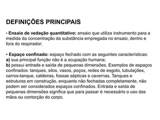 DEFINIÇÕES PRINCIPAIS
• Ensaio de vedação quantitativo: ensaio que utiliza instrumento para a
medida da concentração da substância empregada no ensaio, dentro e
fora do respirador;
• Espaço confinado: espaço fechado com as seguintes características:
a) sua principal função não é a ocupação humana;
b) possui entrada e saída de pequenas dimensões. Exemplos de espaços
confinados: tanques, silos, vasos, poços, redes de esgoto, tubulações,
carros-tanque, caldeiras, fossas sépticas e cavernas. Tanques e
estruturas em construção, enquanto não fechadas completamente, não
podem ser considerados espaços confinados. Entrada e saída de
pequenas dimensões significa que para passar é necessário o uso das
mãos ou contorção do corpo.
 