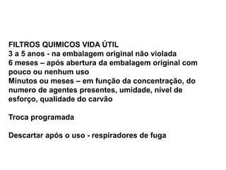 FILTROS QUIMICOS VIDA ÚTIL
3 a 5 anos - na embalagem original não violada
6 meses – após abertura da embalagem original com
pouco ou nenhum uso
Minutos ou meses – em função da concentração, do
numero de agentes presentes, umidade, nível de
esforço, qualidade do carvão
Troca programada
Descartar após o uso - respiradores de fuga
 