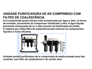 UNIDADE PURIFICADORA DE AR COMPRIMIDO COM
FILTRO DE COALESCÊNCIA
O ar comprimido quase sempre está contaminado por água e óleo, na forma
de emulsão, proveniente do compressor lubrificado à óleo. A água líquida
provemda compressão do ar; o óleo provem da lubrificação do pistão.
O sistema que utiliza filtro de coalescência para eliminar os componentes
líquidos é muito eficiente.
Unidade portátil purificadora de ar comprimido de média pressão para três
usuários, com filtro de coalescência e de carvão ativo
 