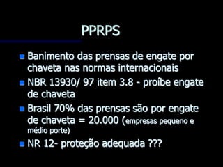 PPRPS
 Banimento das prensas de engate por
chaveta nas normas internacionais
 NBR 13930/ 97 item 3.8 - proíbe engate
de chaveta
 Brasil 70% das prensas são por engate
de chaveta = 20.000 (empresas pequeno e
médio porte)
 NR 12- proteção adequada ???
 