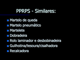 PPRPS - Similares:
 Martelo de queda
 Martelo pneumático
 Martelete
 Dobradeira
 Rolo laminador e desbobinadeira
 Guilhotina/tesoura/cisalhadora
 Recalcadora
 