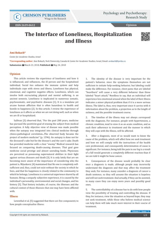 Ami Rokach*
Center for Academic Studies, Israel
*Corresponding author: Ami Rokach, York University, Canada & Center for Academic Studies, Israel, Email:
Submission: March 23, 2018; Published: May 24, 2018
The Interface of Loneliness, Hospitalization
and Illness
Opinion
This article reviews the experience of loneliness and how it
is influenced, and influences, the ill person and the hospitalized
individual. Social ties enhance the immune system and help
individuals cope with stress and illness. Loneliness has physical,
emotional, and cognitive negative effects. Loneliness, which can
involve both excruciating physical and mental suffering, is an
ancient nemesis. Loneliness is implicated in numerous somatic,
psychosomatic, and psychiatric diseases [1]. It is a mundane yet
arcane human affliction that is often hazardous to health and
hostile to happiness [2]. In this article, I review the experience of
loneliness as it affects us when we are not doing well, such as when
we are ill or hospitalized.
Sullivan [3] observed that, “For the past 200 years, medicine
has pursued the positivist goal of erasing the subject from medical
perception. A fully objective view of disease was made possible
when the autopsy was integrated into clinical medicine through
clinico-pathological correlation...The observed body became the
project of modern medicine” (p. 1596). An autopsy is done not for
the deceased’s sake but for the disease’s and the cure’s sake. Death
has provided medicine with a clear “enemy.” Medical research has
focused on conquering death-causing diseases. That goal gave
medicine social prestige and almost unending funds. Physicians
are perceived as possessing supernatural abilities in their fight
against serious diseases and death [3]. It is only lately that are we
becoming more aware of the importance of considering who the
patient is. Mijuskovic [4] maintained that No one is completely self-
sufficient and, thus, could not exist without the society in which he
lives, and that his happiness is closely related to the community to
which he belongs. Loneliness is a universal experience shared by all
humans. Being a uniquely subjective experience, it is caused by the
individual’s personality, environmental and social changes, and his
history [5]. That history includes, of course, the illnesses and the
cultural context of those illnesses that one may have been afflicted
with.
Illness
Leventhal et al. [5] suggested that there are five components to
how people conceptualize illness:
1.	 The identity of the disease is very important for the
patient’s behavior, since the symptoms themselves are not
sufficient to initiate help-seeking behavior, but labeling could
make the difference. For instance, chest pains that are labeled
“heartburn” will cause a very different behavior than those
labeled “heart attack.” Needless to say, that an individual will
experience less emotional arousal when the label of their illness
indicates a minor physical problem than if it is a more serious
illness. The label is, thus, very important since it carries with it
information about the problem, a projection as to the length of
sickness, and the possible treatment course.
2.	 The timeline of the illness may not always correspond
with the diagnosis. For instance, people with hypertension, a
chronic condition, tend to view it as an acute condition, and as
such their adherence to treatment and the manner in which
they will cope with the illness, will be affected.
3.	 After a diagnosis, most of us would want to know the
cause of the problem, which will affect how we seek treatment
and how we will comply with the instructions of the health
care professional, and consequently determination of cause is
significant. For instance, being told the pain in our leg is a result
of a fall would generate a completely different reaction than if
we are told it might be bone cancer.
4.	 Consequences of the disease would probably be clear
once a diagnosis is made, although people may incorrectly
understand the diagnosis and that may affect the treatment
they seek. For instance, many consider a diagnosis of cancer a
death sentence, so they will assume the situation is hopeless
and will not seek treatment. And actually, if they can be assisted,
in many cases they can enjoy more years and possibly good
ones.
5.	 The controllability of a disease has to do with how people
view the possibility of treating and controlling the disease. If
they, for instance, view the situation as beyond hope, they may
not seek treatment, while those who believe medical science
can help them will take much more interest in their course of
treatment.
Opinion
Psychology and Psychotherapy:
Research StudyC CRIMSON PUBLISHERS
Wings to the Research
1/2Copyright © All rights are reserved by Rokach.
Volume 1 - Issue - 1
ISSN 2639-0612
 