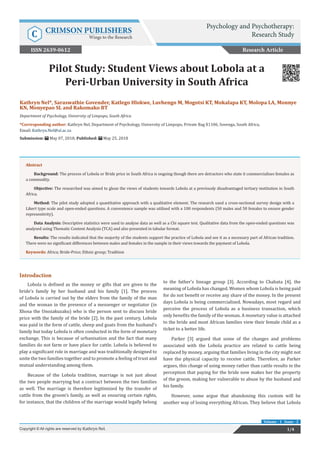 Kathryn Nel*, Saraswathie Govender, Katlego Hlokwe, Luvhengo M, Mogotsi KT, Mokalapa KT, Molopa LA, Monnye
KN, Monyepao SL and Rakomako BT
Department of Psychology, University of Limpopo, South Africa
*Corresponding author: Kathryn Nel, Department of Psychology, University of Limpopo, Private Bag X1106, Sovenga, South Africa,
Email:
Submission: May 07, 2018; Published: May 25, 2018
Pilot Study: Student Views about Lobola at a
Peri-Urban University in South Africa
Introduction
Lobola is defined as the money or gifts that are given to the
bride’s family by her husband and his family [1]. The process
of Lobola is carried out by the elders from the family of the man
and the woman in the presence of a messenger or negotiator (in
Xhosa the Unozakuzaku) who is the person sent to discuss bride
price with the family of the bride [2]. In the past century, Lobola
was paid in the form of cattle, sheep and goats from the husband’s
family but today Lobola is often conducted in the form of monetary
exchange. This is because of urbanisation and the fact that many
families do not farm or have place for cattle. Lobola is believed to
play a significant role in marriage and was traditionally designed to
unite the two families together and to promote a feeling of trust and
mutual understanding among them.
Because of the Lobola tradition, marriage is not just about
the two people marrying but a contract between the two families
as well. The marriage is therefore legitimized by the transfer of
cattle from the groom’s family, as well as ensuring certain rights,
for instance, that the children of the marriage would legally belong
to the father’s lineage group [3]. According to Chabata [4], the
meaning of Lobola has changed. Women whom Lobola is being paid
for do not benefit or receive any share of the money. In the present
days Lobola is being commercialized. Nowadays, most regard and
perceive the process of Lobola as a business transaction, which
only benefits the family of the woman. A monetary value is attached
to the bride and most African families view their female child as a
ticket to a better life.
Parker [3] argued that some of the changes and problems
associated with the Lobola practice are related to cattle being
replaced by money, arguing that families living in the city might not
have the physical capacity to receive cattle. Therefore, as Parker
argues, this change of using money rather than cattle results in the
perception that paying for the bride now makes her the property
of the groom, making her vulnerable to abuse by the husband and
his family.
However, some argue that abandoning this custom will be
another way of losing everything African. They believe that Lobola
Research Article
Psychology and Psychotherapy:
Research StudyC CRIMSON PUBLISHERS
Wings to the Research
1/4Copyright © All rights are reserved by Kathryn Nel.
Volume - 1 Issue - 2
Abstract
Background: The process of Lobola or Bride price in South Africa is ongoing though there are detractors who state it commercialises females as
a commodity.
Objective: The researched was aimed to glean the views of students towards Lobola at a previously disadvantaged tertiary institution in South
Africa.
Method: The pilot study adopted a quantitative approach with a qualitative element. The research used a cross-sectional survey design with a
Likert type scale and open-ended questions. A convenience sample was utilised with a 100 respondents (50 males and 50 females to ensure gender
representivity).
Data Analysis: Descriptive statistics were used to analyse data as well as a Chi square test. Qualitative data from the open-ended questions was
analysed using Thematic Content Analysis (TCA) and also presented in tabular format.
Results: The results indicated that the majority of the students support the practice of Lobola and see it as a necessary part of African tradition.
There were no significant differences between males and females in the sample in their views towards the payment of Lobola.
Keywords: Africa; Bride-Price; Ethnic group; Tradition
ISSN 2639-0612
 