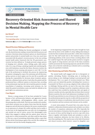 Jan Sitvast*
Senior lecturer, Europe
*Corresponding author: Jan Sitvast, Senior lecturer, Europe
Submission: July 18, 2018; Published: November 26, 2018
Recovery-Oriented Risk Assessment and Shared
Decision Making. Mapping the Process of Recovery
in Mental Health Care
Shared Decision Making and Recovery
Shared Decision Making has become paradigmatic in health
care. By shared decision-making is meant that both the process and
outcome of decisions about treatment options are shared between
patient and provider. In mental health care it has very much been
associated with the patient’s recovery process. In the over-arching
mental health policy framework that the UK government uses,
recovery has been defined as: “A deeply personal, unique process
of changing one’s attitudes, values, feelings, goals, skills and/or
roles. It is a way of living a satisfying, hopeful and contributing life,
even with limitations caused by the illness. Recovery involves the
development of new meaning and purpose in one’s life.” It is the
task of the professional to facilitate this process by empowering
the patient: enlarging the scope of his autonomy and self-direction,
giving a person as much regime over his own life as possible and
sharing the responsibility for decisions about treatment options.
However, a dilemma looms up here if and when the patient and the
professional have a different opinion on decisions that, according
to the professional, may have the risk to land the patient in trouble:
exacerbation of symptoms, increasing social exclusion, etc., but
which the patient nevertheless wants and which he defends as his
good right as an autonomous person.
Case Report
Sharon, a young woman of 26 has been secluded for 5 years
because of her self-destructive behavior and aggression towards
others: self-mutilation, self-strangulation efforts, arsonry and
threateningotherswithaknife.Thenshewastransferredtoanother
ward where seclusion was no option. Every time that she showed
dangerous and self-destructive behavior the nurses considered this
as an expression of a deeper felt conflict and they tried to tackle it
on this level. In the beginning there was still a lot of strangulation
and suicidal acts and of course, nurses first disentangled cords
before they engaged in talking with the patient about what her
needs were or what tormented her and what could be done about
it. This was a way of normalizing relationships within a space that
did not rob her from being an agent of her own life. She could go out
for instance and visit the nearby shopping center.
In the beginning it happened that the police brought her back
when she lay down in the middle of a shop, talking about dying or
suicide but these incidents decreased after a while when it dawned
upon her that staff would stick to the treatment policy to treat
underlying problems. In the course of time a working alliance with
her could be forged. The staff and the patient started to recognize
early signals of rising tensions and most of the times escalation
could be prevented. Her functioning improved, and she felt in better
shape, even so that she could take up a volunteer job in a counseling
agency for psychiatric treatment.
Risk Monitoring and Safety Planning
The mental health staff engaged with her in therapeutic or
positive risk-taking. Positive risk-taking aims at involving the
person taking on new challenges leading to personal growth and
development. This is an aspect of recovery-oriented care. When
service users are denied this positive risk-taking then recovery is
frustrated [1-6]. There is, we can say, a dignity of risks: without risks
no challenges. Having said this, we must at the same time realize
that prevention of damage caused by compulsory admission when
this could have been avoided by monitoring risks and signals of
distress is another priority, especially when we know that in several
Western countries, the rate of such admissions is tending to rise [7].
We need to pay attention to areas of tension in the treatment where
the professional perspective may be at odds with the perspective of
the patient, for instance on medication, what must be done in acute
crisis situations and how seclusion and restraint can be avoided.
A recent meta-analysis [7] proved that crisis plans that are
drafted in collaboration between patient and caretakers can reduce
the number of compulsory admissions with 25%. Especially the
concrete description of situations that the patient can recognize as
his sources of stress and the things he can do to cope with stress,
alone or together with family, friends and caretakers in order to
prevent compulsory admission, has been shown to be effective,
more than anything else. This may be more in the field of functional
and clinical recovery, which however cannot be altogether seen
Case Report
Psychology and Psychotherapy:
Research StudyC CRIMSON PUBLISHERS
Wings to the Research
1/4Copyright © All rights are reserved by Jan Sitvast.
Volume 2 - Issue - 1
ISSN 2639-0612
 