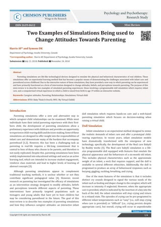 Harris AF* and Symons DK
Department of Psychology, Acadia University, Canada
*Corresponding author: Harris AF, Department of Psychology, Acadia University, Canada
Submission: July 12, 2018; Published: November 24, 2018
Two Examples of Simulations Being used to
Change Attitudes Towards Parenting
Introduction
Parenting simulations offer a new and alternative way in
which caregiver-child relationships can be examined. While most
individuals have their initial parenting experience with their first-
born child, the development of parenting simulations allow a
preliminary experience with childcare and provides an opportunity
toexperiencechild-rearingskillsanddecision-making.Someofthese
simulations are designed to offer insight into the responsibilities of
infant care and demonstrate many of the burdens that accompany
parenthood [1,2]. However, this has been a challenging task as
parenting in real-life requires a life-long commitment that is
central to lives of those who choose to be parents, and therefore is
not easily replicated. Despite this, parenting simulations have been
widely implemented into educational settings and used as an active
learning tool, which are intended to increase student engagement,
reinforce class materials and lead to higher levels of learning of
abstract concepts [3].
Although parenting simulations appear to complement
traditional teaching methods, it is unclear whether or not they
contribute significant pedagogical value [4]. However, recent
research on parenting has investigated the efficacy of simulations
as an intervention strategy designed to modify attitudes, beliefs
and perceptions towards different aspects of parenting. These
interventions have primarily targeted populations such as
teenagers and young adults that have yet to have children but
may be considering parenthood in the future. The goal of this
mini-review is to describe two examples of parenting simulations
and how they influence caregiver attitudes: an interactive infant
doll simulation which requires hands-on care and a web-based
parenting simulation which focuses on decision-making when
raising a virtual child.
Doll Simulation
Infant simulation is an experiential method designed to mimic
the realistic demands of infant care and offer a prototypal child-
rearing experience. In recent years, infant simulation models
have dramatically transformed with the emergence of new
technology, specifically, the development of the Real care Baby©
by Reality works [5]. The Real care baby© simulation is a life-
size programmable doll equipped with features that emulate the
physical appearance and the behaviours of a six-month old infant.
This includes physical characteristics such as the approximate
weight of an infant, a neck that requires support, and the doll is
available in several different ethnicities. Additionally, the doll is
programed to produce an array of behavioural responses such as
burping, giggling, suckling, breathing, and crying.
One of the main features of the simulation is that it includes
distinct cry sounds designed to signal the various needs of the
infant such as feeding and diaper change to the caregiver, which will
increase in intensity if neglected. However, when the appropriate
care is provided, which is indicated by the insertion of a key into the
back of the doll, the infant simulation will stop crying and return
to a relaxed state. The episodes of crying can be pre-programed to
different infant temperaments such as “easy” (i.e., will stop crying
when care is provided) or “difficult” (i.e., crying persists despite
appropriate care), but overall, crying will occur in unpredictable
Mini Review
Psychology and Psychotherapy:
Research StudyC CRIMSON PUBLISHERS
Wings to the Research
1/6Copyright © All rights are reserved by Harris AF.
Volume 2 - Issue - 1
ISSN 2639-0612
Abstract
Parenting simulations are life-like technological devices designed to emulate the physical and behavioral characteristics of real children. These
simulations offer an experiential learning method that has become a popular means of demonstrating the challenges associated with infant care and
parenthood across childhood. Due to the interactive nature of these simulations, they have provided a new way in which parenting can be experienced
and have primarily functioned as a form of intervention designed to change attitudes, beliefs, and perceptions towards parenting. The purpose of this
mini-review is to describe two examples of simulated parenting experiences: those involving a programmable doll simulation which requires infant
care, and a computerized virtual experience in which a child is raised from birth to age 19 within an interactive website.
Keywords: Caregiver attitudes; Parenting; Relationships; Simulations; Virtual child
Abbreviations: BTIO: Baby Think It Over©; MVC: My Virtual Child©
 