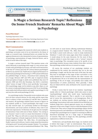 Pascal Morchain*
Psychology Department, France
*Corresponding author: Pascal Morchain, Psychology Department, France
Submission: November 30, 2018; Published: January 22, 2019
Is Magic a Serious Research Topic? Reflexions
On Some French Students’ Remarks About Magic
in Psychology
Short Communication
This paper investigates the reasons for which some students in
psychology curriculum seem to be not interested in the theme of
magic as a research topic. Contextual factors are evoked, but this
apparent disinterest is also interpreted in terms of representations
of psychology, representations of magic, historical factors, and in
terms of social value of the topic.
Is magic a serious research topic? This question seems a bit
weird. Obviously, in psychology show magic is a very serious topic.
It deals with psychological processes, and with social interactions.
In the late 19th
century and early 20th
century, famous psychologists
as Binet [1,2]; Jastrow [3]; Triplett [4] use magical performances to
understand psychological functioning. In 1999 Lamont & Wiseman
[5] published Magic in theory, a theoretical book analysing the
art of magic. Between 1887 and 1999, only 12 empirical articles
about perception of magic in adults were published; they were 55
between 2000 and 2016 [6]. Nowadays, this field is sometimes
called “science of magic” [7,8] or, most specifically, “neuromagic”
[9]. In psychology, magic can be studied as any other object, or can
be a mean to study psychological processes [10]. To our knowledge,
most studies deal with perception and cognitive psychology [11,12]
and very few with social psychology [13,14].
As a psychology teacher, I frequently receive students who want
me to be their research director for the study and the report they
have to achieve in their curriculum (L3 and M1 that is, bachelor
and master). All psychology students know, because it figures on
my academic profile as a social psychologist, that magic is now
my only research topic. As I previously worked on stereotypes,
discrimination, and social contexts of influence, they come to me
with some expectancies. To illustrate, let me give you two examples
of interactions I have with most of them. Student: “I’m coming to
you, because I want to work on sexual discrimination in hiring/
in work”. Me: “Okay, we will work on sexual discrimination in the
hiring of magicians vs female magician/in the fees of magicians vs
female magicians”. Student: “Oh… Well... Hem… It’s interesting, but
finally I cannot work with you. I want to study sexual discrimination
in hiring/in work”. Second and last example: Student: “I’m coming to
you, because I want to work on inattentional blindness”. Me: “Okay,
we will work on social factors affecting inattentional blindness
in a magical context”. Student: “Oh… Well... Hem… It’s interesting,
but finally I cannot work with you. I want to study inattentional
blindness”. I could write many pages about these examples, but
it would always be the same discourse. For the most of these
students indeed, it seems that magic is not a “serious” research
topic in psychology. This conception seems to be specific of our
psychology students, because many students from other curricula
than psychology worked with me on research on magic.
Of course, the reactions of our psychology students are
conditioned by the context: the university they are in, the way
psychology is taught, and the fact that most of the time, the topic
they have to investigate at this stage of their curriculum is very
rarely dictated by the research director. But other reasons can
be hypothesized. All are to be linked with the representations of
psychology, of the art of magic, and probably most widely with
representation of artistic professions. More generally, I think
they are linked with the value attributed to the research topics in
psychology.
Firstly, it seems that for most of our students, “psychology”
mainly refers to “clinical psychology”, which only seems to mean
“psychopathology”, which only would mean “psychoanalysis”,
limited to Lacan’s approach. That is specific to our university,
and of course this representation is not homogeneous. Most of
our students are moving towards clinical psychology or work
psychology. Conversations with some students let me think that our
students forget that a clinical approach means, too, an individual
approach. In that sense, Piaget’s work on child development [15] is
a clinical one. They seem to forget that psychology explore mental
functions/processes and individual or social behaviors. They seem
to forget that a psychologist has to support is reasoning on different
theoretical knowledge and on a large range of methodology
of research. They seem to forget too, that psychology provides
explanations at different levels [16].
Furthermore, and specifically about magic, our students seem
to believe that magic is “only” an entertainment. They seem to
forget that, on the one hand the practice of an art is, too, a work that
Short Communication
Psychology and Psychotherapy:
Research StudyC CRIMSON PUBLISHERS
Wings to the Research
1/3Copyright © All rights are reserved by Pascal Morchain.
Volume 2 - Issue - 1
ISSN 2639-0612
 