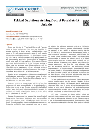 Khaled Mohamed, MD*
Interim Unit chief, YALE UNIVERSITY USA
*Corresponding author: Khaled Mohamed, Interim Unit chief, USA
Submission: January 19, 2019; Published: February 07, 2019
Ethical Questions Arising from A Psychiatrist
Suicide
Opinion
Sitting and listening to “Physician Wellness and Physician
Suicide at Firkin Amphitheater, Yale university. Suddenly, my
memory went back to 1996. When I finished residency and
started my first job at small community center in small town in
Kentucky. I was the only psychiatrist. Two months after starting,
a local psychiatrist who had been practicing for a long time lost his
wife after struggling with cancer, Committed suicide” by shooting
himself in the head. As it is a small town this was powerful event
affected the whole community, as for me personally, although I
did not know him personally, but as fellow psychiatrist, with my
vulnerability moving to a new town with very little social support, I
felt exposed, fearful, lonely. I could not stop thinking that one day it
could be me, with the isolation I am experiencing there.
I used to see new patients early in the morning, then after that I
see follow-ups. A few days later, a female patient entered the office,
asking her about her name she introduced herself, saying that she
was a patient of Dr. X who killed himself!
I was not prepared for such a thing or maybe I did not want
to think that this would happen, I looked to her eyes, I saw fears,
the first thing she told me was she is the patient of Dr. X who killed
himself, I saw in her eyes that she wants me to tell her that I will not
kill myself, then she did not give me the chance, she directly asked
me “are you going to kill yourself?”
This was the last question I ever imagined that I would be asked
from a patient. In residency training we never been trained to
answer such a question. We are not supposed to answer questions
directly, this patient had been traumatized by losing her psychiatrist
the way we psychiatrists been traumatized in the past by losing
our patients, that is why she is cautious to ask as an experienced
psychiatrist about suicidality. Which in any board exam is pass and
fail question? So, why I fail her for asking this question now. Did
the psychiatrist by committing suicide abandoned the patient by
early termination of therapy? Consequently, does this mean that
the patient has the right every time to have a guarantee that the
psychiatrist will be available next session. So what is the patient
asking now that I will not kill myself is fair right bona fide of a
contract which is the patient’s right to know . But is it ethical to
promise such a thing? I was afraid that I would kill myself a few
days ago with all the insecurities I had been through, and the
loneliness which I am experiencing. Can I promise her such a thing?
We learned that we are not supposed to answer personal questions,
but what is personal, Dr. X life affected all these patients, his own
life is not personal. What is personal in psychiatrist life, if our own
life is not personal, do we really have personal life.
This was just a beginning of a continuous struggle with flow of
patients from his practice one after another. They were all afraid
of trusting me, they wanted guarantee that I will not leave them or
abandoned them. They all felt like a father figure was destroyed
in front of them. One of the patients told me when he saw the
psychiatrist last time, he asked him if he was sleeping with his suit
because it looked like he did not change it for 7 days.
Every time I remember the graphic memory which was
described to me when the doctor was found, and the mess of office,
the brain parts all over the place, I feel so sad. That as strange as
it may be, if that patient who noticed the suit was so dirty, asked
the psychiatrist if he was suicidal, maybe things would be different.
Opinion
Psychology and Psychotherapy:
Research StudyC CRIMSON PUBLISHERS
Wings to the Research
1/2Copyright © All rights are reserved by Khaled Mohamed.
Volume 2 - Issue - 2
ISSN 2639-0612
 