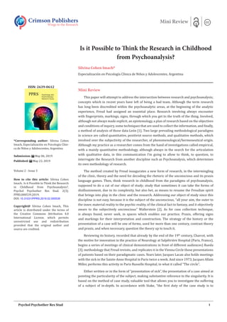 Is it Possible to Think the Research in Childhood
from Psychoanalysis?
Silvina Cohen Imach*
Especialización en Psicología Clínica de Niños y Adolescentes, Argentina
Mini Review
This paper will attempt to address the intersection between research and psychoanalysis;
concepts which in recent years have left of being a bad team. Although the term research
has long been discredited within the psychoanalytic areas, at the beginning of the analytic
experience, Freud had assigned an essential place. Research involving always encounter
with fingerprints, markings, signs, through which you get to the truth of the thing. Involved,
although not always made explicit, an epistemology, a plan of research based on the objectives
and conditions of inquiry, some techniques that are used to collect the information, and finally,
a method of analysis of those data León [1]. Two large prevailing methodological paradigms
in science are called quantitative, positivist source methods, and qualitative methods, which
involved over the subjectivity of the researcher, of phenomenological/hermeneutical origin.
Although my practice as a researcher comes from the hand of investigations called empirical,
with a mainly quantitative methodology, although always in the search for the articulation
with qualitative data, in this communication I’m going to allow to think, to question, to
interrogate the Research from another discipline such as Psychoanalysis, which determines
its own methodology of research.
The method created by Freud inaugurates a new form of research, in the intermingling
of the clinic, theory and the need for decoding the rhetoric of the unconscious and its praxis
language games. Then, think research in childhood from the paradigms of psychoanalysis,
supposed to do a cut of our object of study; study that sometimes it can take the forms of
disillusionment, due to its complexity, but also bet, as means to resume the Freudian spirit
that brings into play in the clinic and the research. Addressing our object of study since this
discipline is not easy, because it is the subject of the unconscious, “all your aim, the outer to
the inner, material reality to the psychic reality, of the clinical fact to fantasy, and it objectively
aware to the subjectively unconscious” Wallerstein [2]. As for case collection technique,
is always found, never seek, in spaces which enables our practice; Praxis, offering signs
and markings for their interpretation and construction. The strategy of the history or the
presentation of a case will be one of forms, used for more than one century, contrast theory
and praxis, and when necessary, question the theory up to touch it.
Reviewing its history, recorded that already by the end of the 19th
century, Charcot, with
the motive for innovation in the practice of Neurology at Salpêtrière Hospital (Paris, France),
begins a series of meetings of clinical demonstrations in front of different audiences) Rueda
[3]; methodology that Freud revisits, and replicates it in the Vienna Circle those presentations
of patients based on their paradigmatic cases. Years later, Jacques Lacan also holds meetings
with the sick in the Sainte-Anne Hospital in Paris twice a week. And since 1973, Jacques Allain
Miller, performs this activity in Paris Russelle Hospital, in what it called “The circle”.
Either written or in the form of “presentation of sick”, the presentation of a case aimed at
pointing the particularity of the subject, making substantive reference to the singularity. It is
based on the method of case study, valuable tool that allows you to investigate the suffering
of a subject of in-depth. In accordance with Stake, “the first duty of the case study is to
Crimson Publishers
Wings to the Research
Mini Review
*Corresponding author: Silvina Cohen
Imach, Especialización en Psicología Clíni-
ca de Niños y Adolescentes, Argentina
Submission: May 06, 2019
Published: May 22, 2019
Volume 2 - Issue 3
How to cite this article: Silvina Cohen
Imach. Is it Possible to Think the Research
in Childhood from Psychoanalysis?.
Psychol Psychother Res Stud. 2(3).
PPRS.000539.2019.
DOI: 10.31031/PPRS.2019.02.000539
Copyright@ Silvina Cohen Imach, This
article is distributed under the terms of
the Creative Commons Attribution 4.0
International License, which permits
unrestricted use and redistribution
provided that the original author and
source are credited.
ISSN: 2639-0612
1Psychol Psychother Res Stud
 