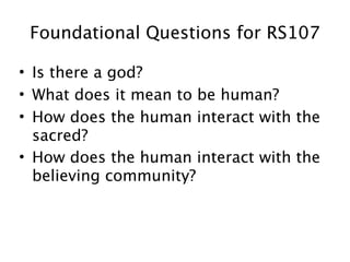 Foundational Questions for RS107

• Is there a god?
• What does it mean to be human?
• How does the human interact with the
  sacred?
• How does the human interact with the
  believing community?
 