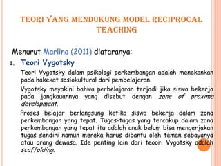 Teori yang mendukung model reciprocal
                   teaching

 Menurut Marlina (2011) diataranya:
1. Teori Vygotsky
   Teori Vygotsky dalam psikologi perkembangan adalah menekankan
   pada hakekat sosiokultural dari pembelajaran.
   Vygotsky meyakini bahwa perbelajaran terjadi jika siswa bekerja
   pada jangkauannya yang disebut dengan zone of proxima
   development.
   Proses belajar berlangsung ketika siswa bekerja dalam zona
   perkembangan yang tepat. Tugas-tugas yang tercakup dalam zona
   perkembangan yang tepat itu adalah anak belum bisa mengerjakan
   tugas sendiri namun mereka harus dibantu oleh teman sebayanya
   atau orang dewasa. Ide penting lain dari teoori Vygotsky adalah
   scaffolding.
 
