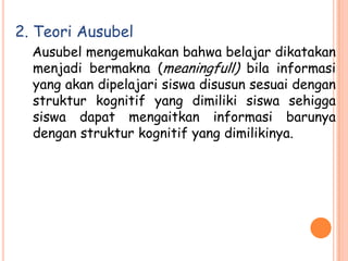 2. Teori Ausubel
  Ausubel mengemukakan bahwa belajar dikatakan
  menjadi bermakna (meaningfull) bila informasi
  yang akan dipelajari siswa disusun sesuai dengan
  struktur kognitif yang dimiliki siswa sehigga
  siswa dapat mengaitkan informasi barunya
  dengan struktur kognitif yang dimilikinya.
 