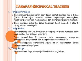 TAHAPAN RECIPROCAL TEACHING
1. Tahapan Persiapan
      Guru mempersiapkan bahan ajar dalam bentuk Lembar Kerja Siswa
       (LKS). Bahan ajar tersebut memuat tugas-tugas merangkum,
       membuat pertanyaan, menjelaskan, dan memprediksi suatu masalah.
      Guru membagi siswa ke dalam kelompok kecil menjadi 4 atau 5
       orang secara heterogen.
2. Tahap Kedua
      Guru membagikan LKS kemudian disamping itu siswa menbaca buku
       dari sumber lain sebagai penunjang .
      Guru memodelkan 4 strategi yaitu merangkum, menyusun
       pertanyaan, menjelaskan dan memprediksi suatu masalah.
      Pada kesempatan berikutnya siswa diberi kesempatan untuk
       memperagan sebagai guru.
3. Tahap Ketiga
      Guru membimbing atau menjadi fasilitator bagi siswa.
 