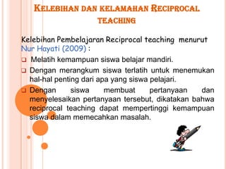 KELEBIHAN DAN KELAMAHAN RECIPROCAL
                    TEACHING

Kelebihan Pembelajaran Reciprocal teaching menurut
Nur Hayati (2009) :
 Melatih kemampuan siswa belajar mandiri.
 Dengan merangkum siswa terlatih untuk menemukan
  hal-hal penting dari apa yang siswa pelajari.
 Dengan       siswa     membuat      pertanyaan dan
  menyelesaikan pertanyaan tersebut, dikatakan bahwa
  reciprocal teaching dapat mempertinggi kemampuan
  siswa dalam memecahkan masalah.
 