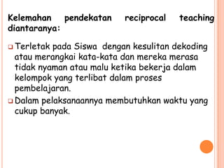 Kelemahan    pendekatan    reciprocal   teaching
diantaranya:

 Terletak pada Siswa dengan kesulitan dekoding
  atau merangkai kata-kata dan mereka merasa
  tidak nyaman atau malu ketika bekerja dalam
  kelompok yang terlibat dalam proses
  pembelajaran.
 Dalam pelaksanaannya membutuhkan waktu yang
  cukup banyak.
 