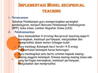 IMPLEMENTASI MODEL RECIPROCAL
                         TEACHING
1. Perancanaan
  Sebelum Pelaksanaan guru mempersiapkan perangkat
  pembelajaran, meliputi Rencana Pelaksanaan Pembelajaran
  (RPP), buku siswa, Lembar Kegiatan Siswa (LKS).
2. Pelaksanaannya
     Guru memodelkan 4 strategi Reciprocal teaching seperti
       merangkum, membuat pertanyaan, menjelaskan dan
       memprediksi dalam materi bilangan bulat.
     Guru membagi Kelompok kecil terdiri 4-5 orang.
       Pembentukan kelompok harus heterogen.
     Guru membagikan satu kartu catatan kepada masing-
       masing anggota kelompok. Dimana masing-masing siswa ada
       yang bertugas merangkum, membuat pertanyaan,
       menjelaskan dan memprediksi.
 