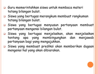    Guru memerintahkan siswa untuk membaca materi
    tetang bilangan bulat.
   Siswa yang bertugas merangkum membuat rangkuman
    tetang bilangan bulat.
   Siswa yang bertugas menyusun pertanyaan membuat
    pertanyaan mengenai bilangan bulat.
   Siswa yang bertugas menjelaskan, akan menjelaskan
    tentang apa yang membingungkan dan menjawab
    pertanyaan bagi yang mengajukkan.
   Siswa yang membuat prediksi akan memberikan dugaan
    mengenai hal yang akan dibiarakan.
 