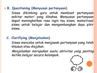    B. Questioning (Menyusun pertanyaan)
       Siswa dibimbing guru untuk membuat         pertanyaan
       sekitar materi yang dibahas. Menyusun      pertanyaan
       dapat meningkatkan rasa ingin tau siswa,   memotivasi
       siswa untuk belajar dan mengembangkan      daya pikir
       siswa.

    C. Clariflying (Menjelaskan)
       Siswa mencoba untuk menjawab pertanyaan yang telah
       disusun atau diajukan.
       Menjelaskan merupakan suatu aktivitas yang penting
       ketika belajar secara kelompok.
 